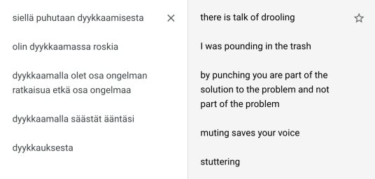 Käännökset: ”siellä puhutaan dyykkaamisesta” – ”there is talk of drooling”; ”olin dyykkaamassa roskia” – ”I was pounding in the trash”; ”dyykkaamalla olet osa ongelman ratkaisua etkä osa ongelmaa” – ”by punching you are part of the solution to the problem and not part of the problem”; ”dyykkaamalla säästät ääntäsi” – ”muting saves your voice” – ”dyykkauksesta” – ”stuttering”.